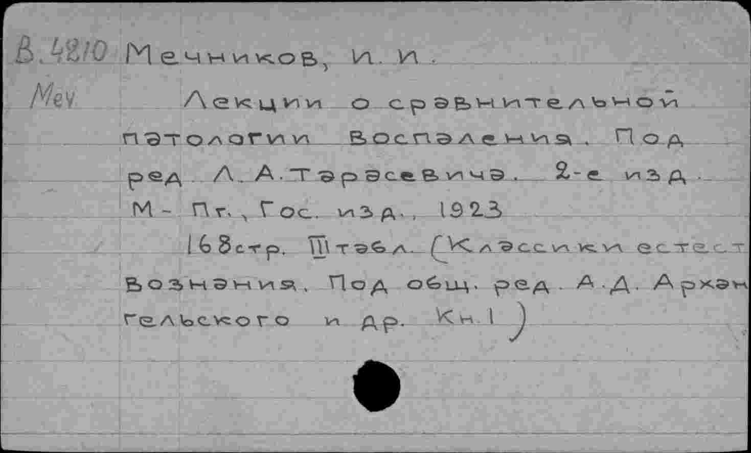 ﻿Мечников, и., и .
МъЧ	/\ е vc ид ил пл о сраьнитгл'о'-лои
пэтолог^и____Восп эд еми э.. По.д
ред . А. А-.ТГ эр ЭсеВичЭ__2-е. из Д ■
М- Пг. , Гос. изд.,. 1Э2.3
:JJo 8стр. Ш т э€>. л • (А<. /лдэ сс. ил. кс ил ес^т.а_с_дс В о а ы э w ил э> , Под оёлдц. ред А Д. Архэм Гальского ил Ар.	I )